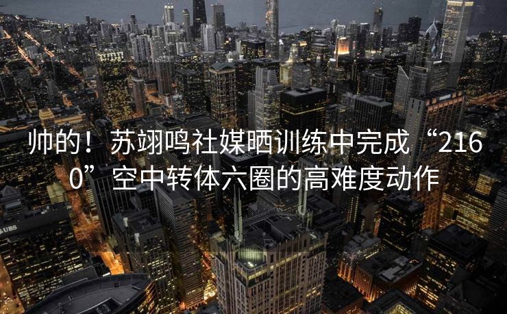 帅的！苏翊鸣社媒晒训练中完成“2160”空中转体六圈的高难度动作