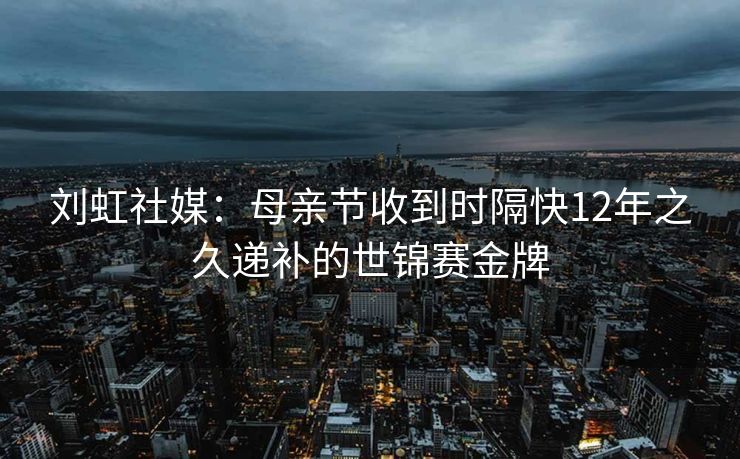 刘虹社媒：母亲节收到时隔快12年之久递补的世锦赛金牌