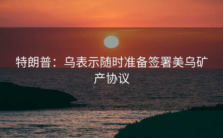 特朗普：乌表示随时准备签署美乌矿产协议