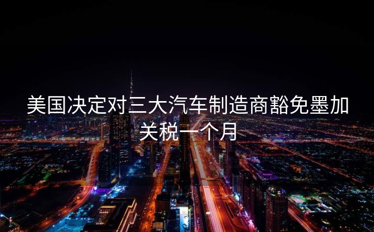 美国决定对三大汽车制造商豁免墨加关税一个月