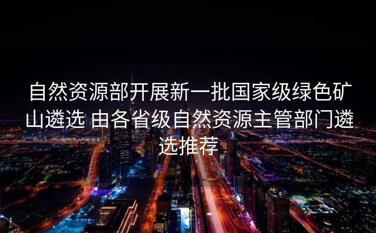 自然资源部开展新一批国家级绿色矿山遴选 由各省级自然资源主管部门遴选推荐
