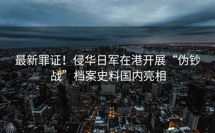 最新罪证！侵华日军在港开展“伪钞战”档案史料国内亮相