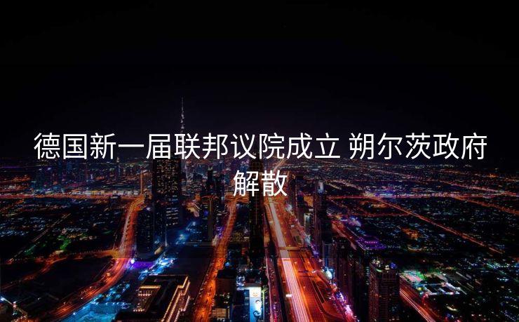 德国新一届联邦议院成立 朔尔茨政府解散