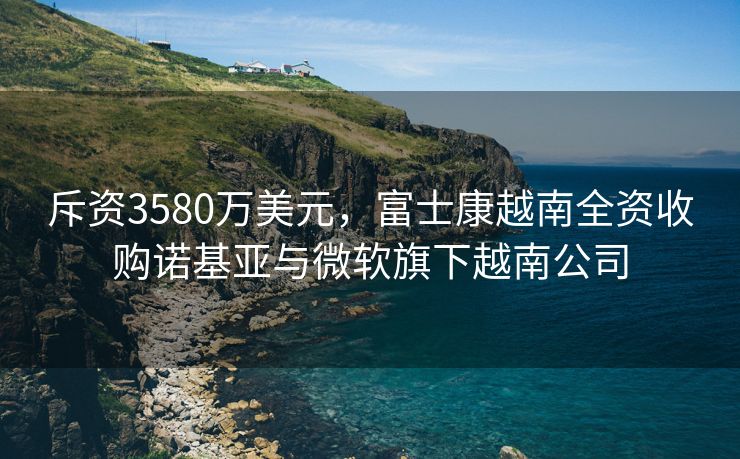 斥资3580万美元，富士康越南全资收购诺基亚与微软旗下越南公司