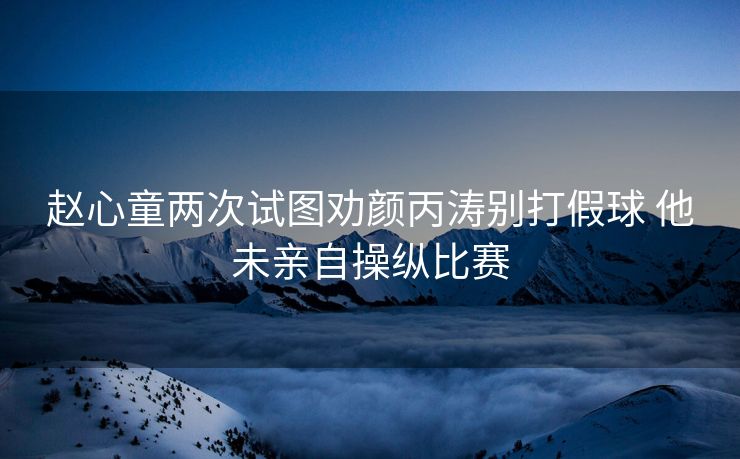 赵心童两次试图劝颜丙涛别打假球 他未亲自操纵比赛