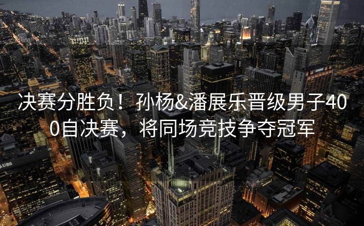 决赛分胜负！孙杨&潘展乐晋级男子400自决赛，将同场竞技争夺冠军