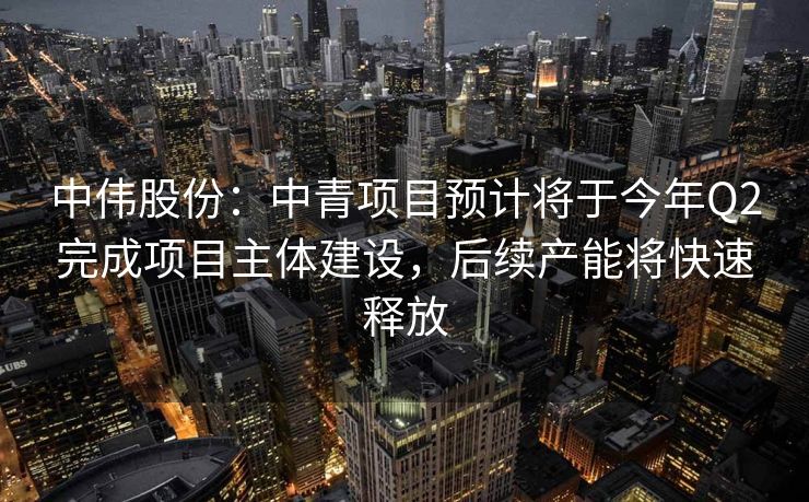 中伟股份：中青项目预计将于今年Q2完成项目主体建设，后续产能将快速释放