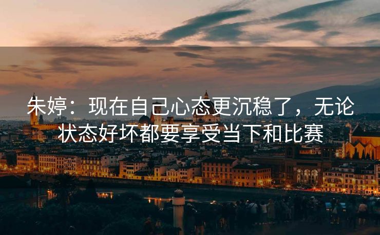 朱婷：现在自己心态更沉稳了，无论状态好坏都要享受当下和比赛