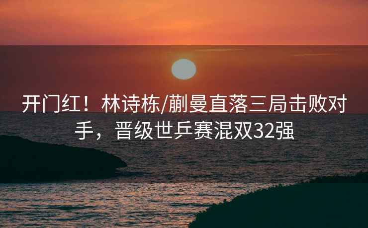 开门红！林诗栋/蒯曼直落三局击败对手，晋级世乒赛混双32强