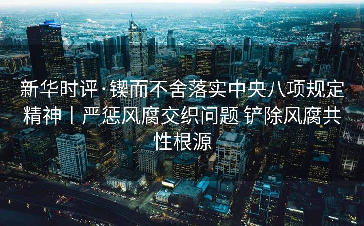 新华时评·锲而不舍落实中央八项规定精神丨严惩风腐交织问题 铲除风腐共性根源