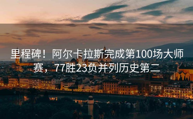 里程碑！阿尔卡拉斯完成第100场大师赛，77胜23负并列历史第二