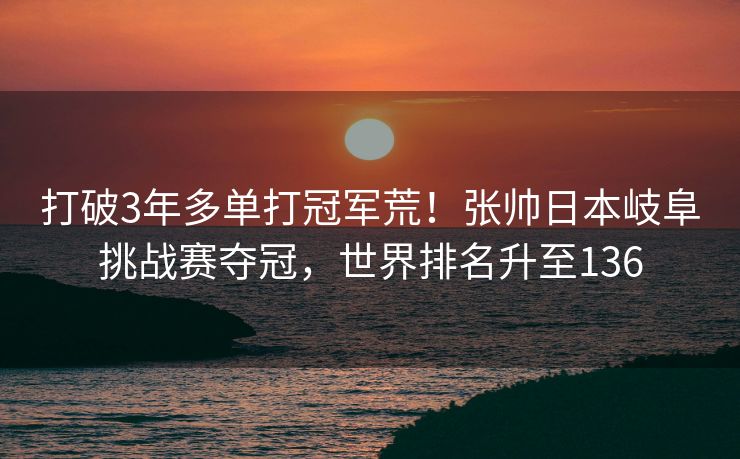 打破3年多单打冠军荒！张帅日本岐阜挑战赛夺冠，世界排名升至136
