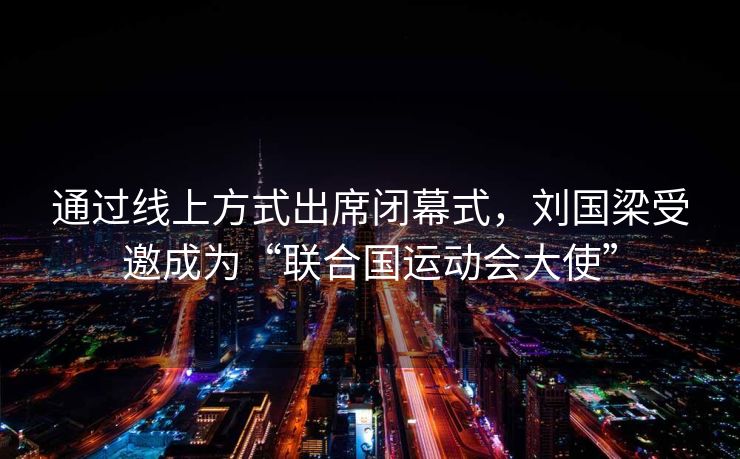 通过线上方式出席闭幕式，刘国梁受邀成为“联合国运动会大使”