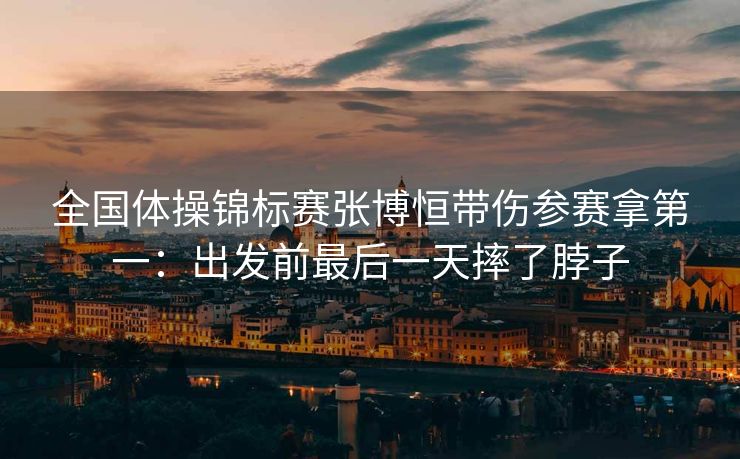 全国体操锦标赛张博恒带伤参赛拿第一：出发前最后一天摔了脖子