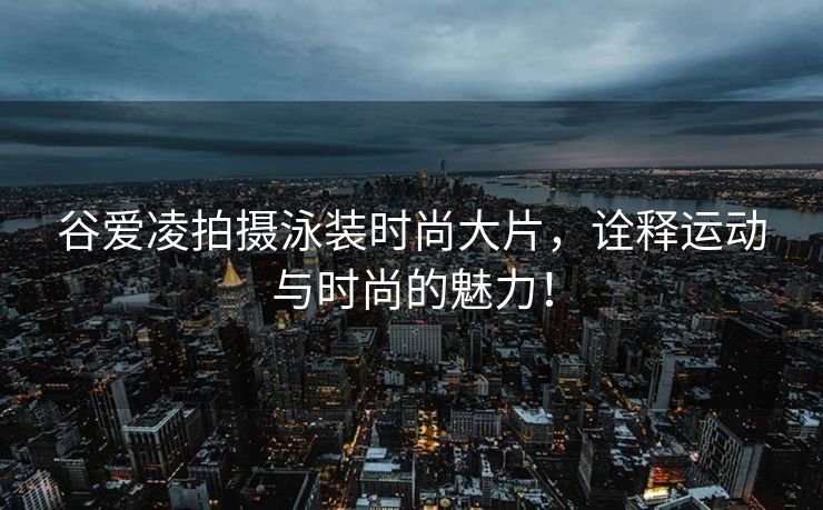 谷爱凌拍摄泳装时尚大片，诠释运动与时尚的魅力！