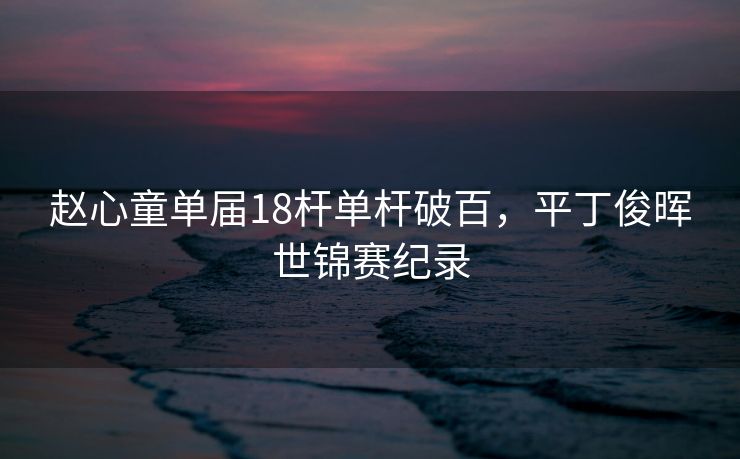 赵心童单届18杆单杆破百，平丁俊晖世锦赛纪录