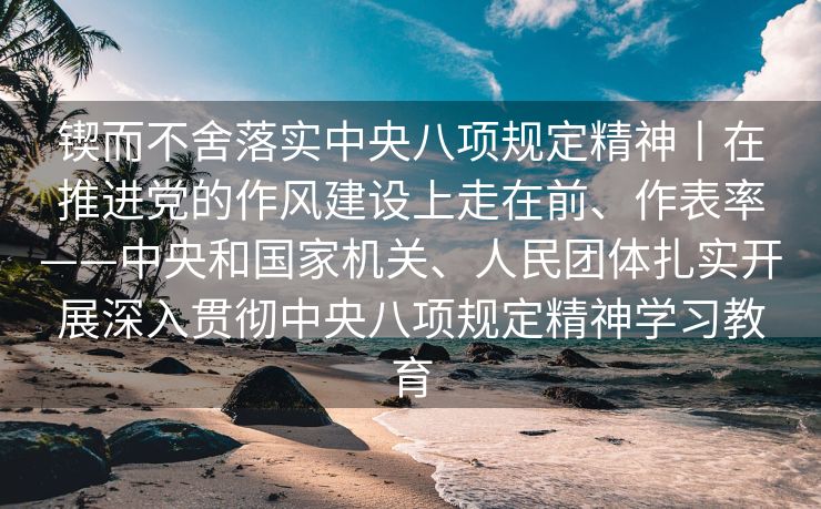 锲而不舍落实中央八项规定精神丨在推进党的作风建设上走在前、作表率——中央和国家机关、人民团体扎实开展深入贯彻中央八项规定精神学习教育