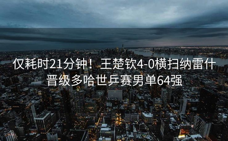 仅耗时21分钟！王楚钦4-0横扫纳雷什晋级多哈世乒赛男单64强