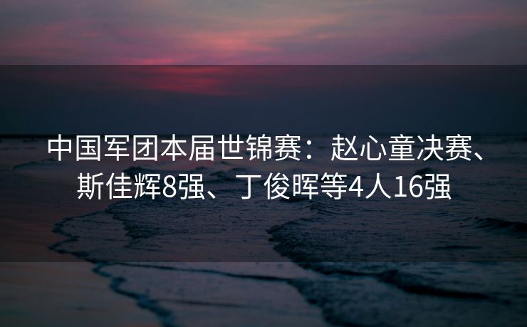 中国军团本届世锦赛：赵心童决赛、斯佳辉8强、丁俊晖等4人16强