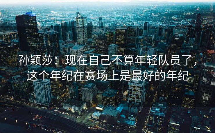 孙颖莎：现在自己不算年轻队员了，这个年纪在赛场上是最好的年纪