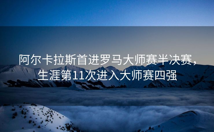 阿尔卡拉斯首进罗马大师赛半决赛，生涯第11次进入大师赛四强