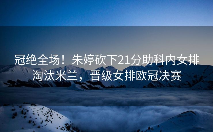 冠绝全场！朱婷砍下21分助科内女排淘汰米兰，晋级女排欧冠决赛