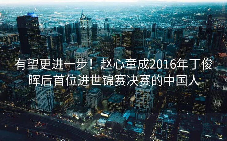 有望更进一步！赵心童成2016年丁俊晖后首位进世锦赛决赛的中国人