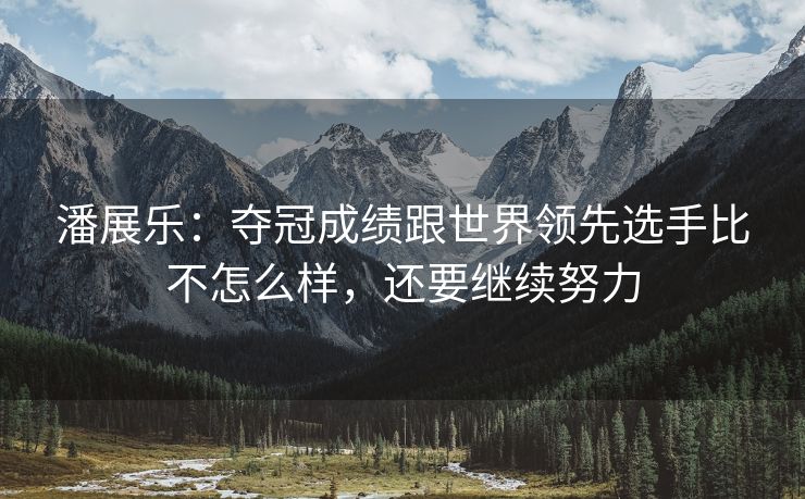 潘展乐：夺冠成绩跟世界领先选手比不怎么样，还要继续努力