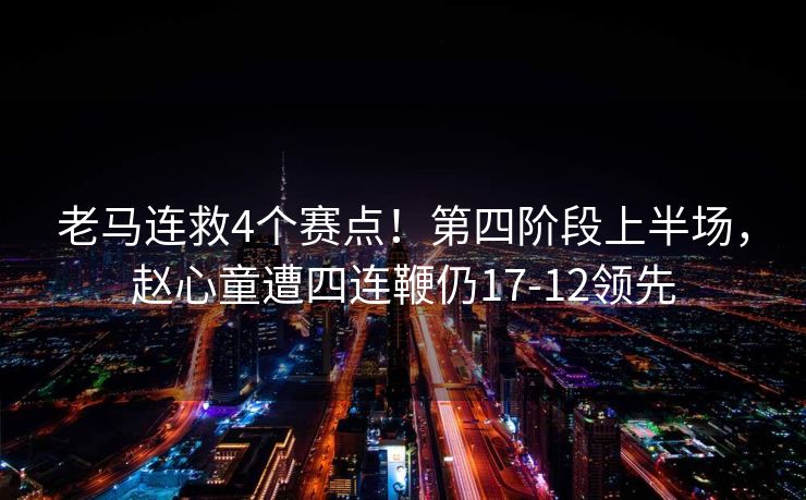 老马连救4个赛点！第四阶段上半场，赵心童遭四连鞭仍17-12领先