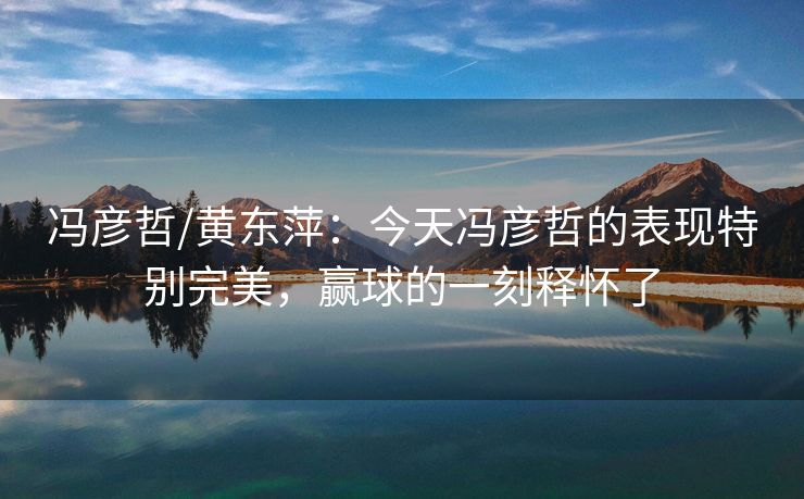 冯彦哲/黄东萍：今天冯彦哲的表现特别完美，赢球的一刻释怀了
