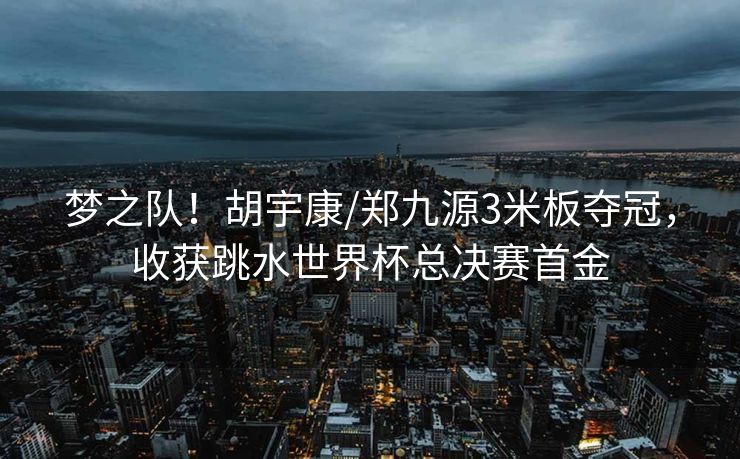 梦之队！胡宇康/郑九源3米板夺冠，收获跳水世界杯总决赛首金