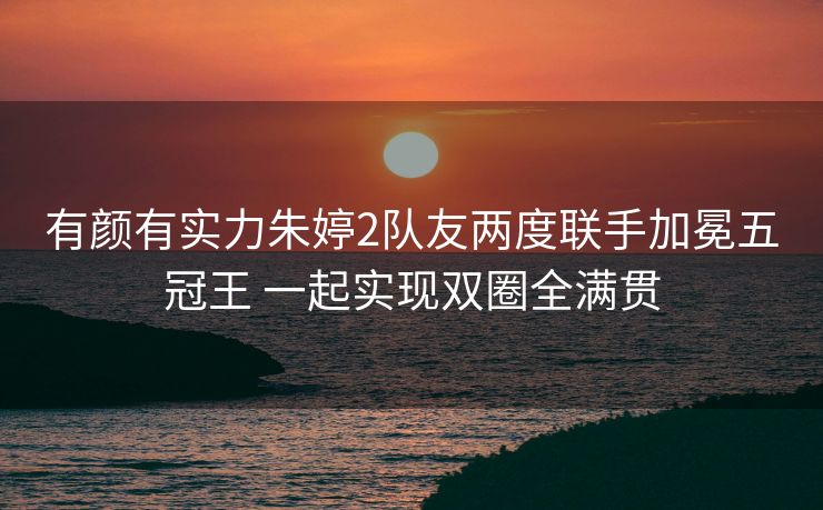 有颜有实力朱婷2队友两度联手加冕五冠王 一起实现双圈全满贯