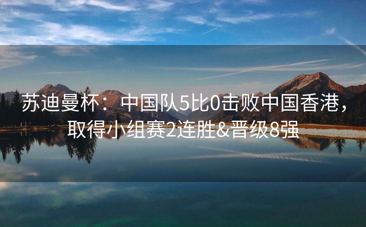 苏迪曼杯：中国队5比0击败中国香港，取得小组赛2连胜&晋级8强