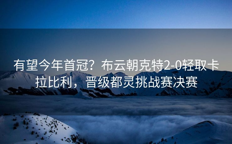 有望今年首冠？布云朝克特2-0轻取卡拉比利，晋级都灵挑战赛决赛