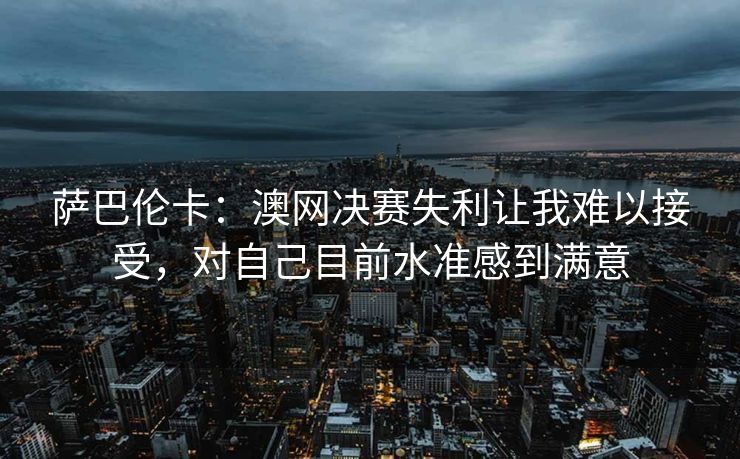 萨巴伦卡：澳网决赛失利让我难以接受，对自己目前水准感到满意