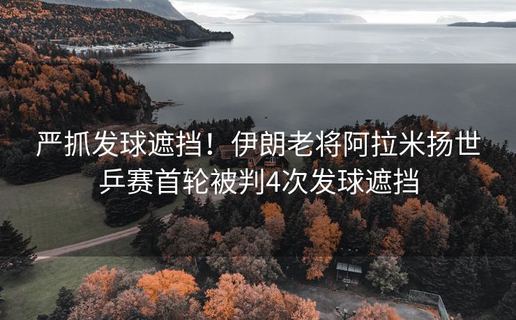 严抓发球遮挡！伊朗老将阿拉米扬世乒赛首轮被判4次发球遮挡