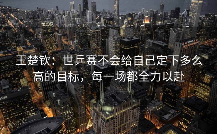 王楚钦：世乒赛不会给自己定下多么高的目标，每一场都全力以赴