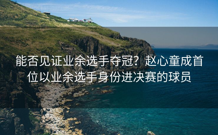 能否见证业余选手夺冠？赵心童成首位以业余选手身份进决赛的球员