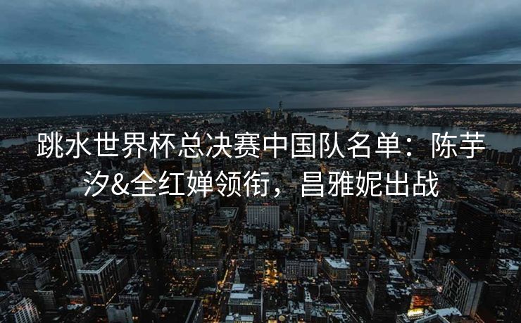 跳水世界杯总决赛中国队名单：陈芋汐&全红婵领衔，昌雅妮出战