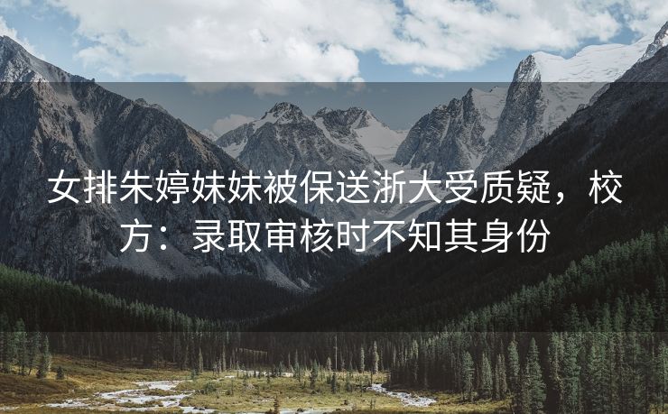女排朱婷妹妹被保送浙大受质疑，校方：录取审核时不知其身份