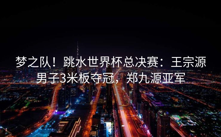 梦之队！跳水世界杯总决赛：王宗源男子3米板夺冠，郑九源亚军