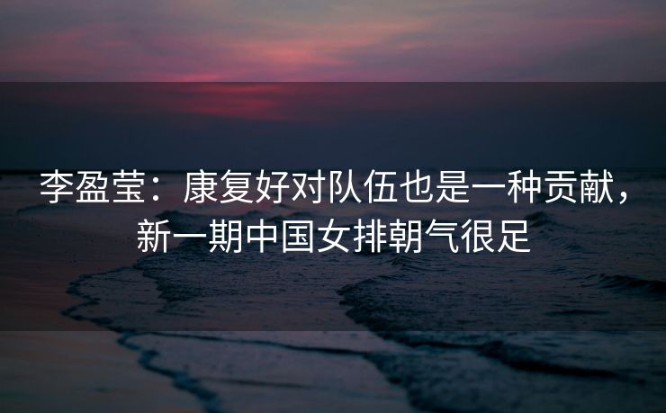李盈莹：康复好对队伍也是一种贡献，新一期中国女排朝气很足