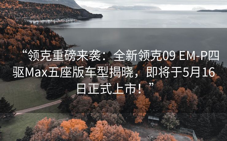 “领克重磅来袭：全新领克09 EM-P四驱Max五座版车型揭晓，即将于5月16日正式上市！”