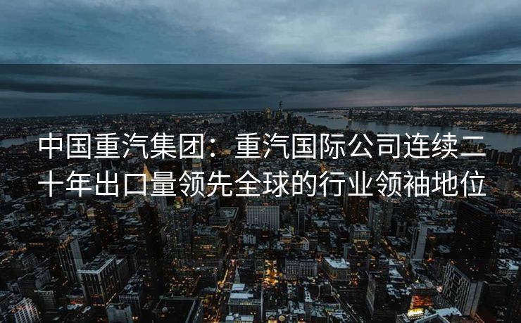 中国重汽集团：重汽国际公司连续二十年出口量领先全球的行业领袖地位