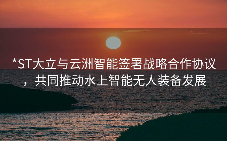 *ST大立与云洲智能签署战略合作协议，共同推动水上智能无人装备发展