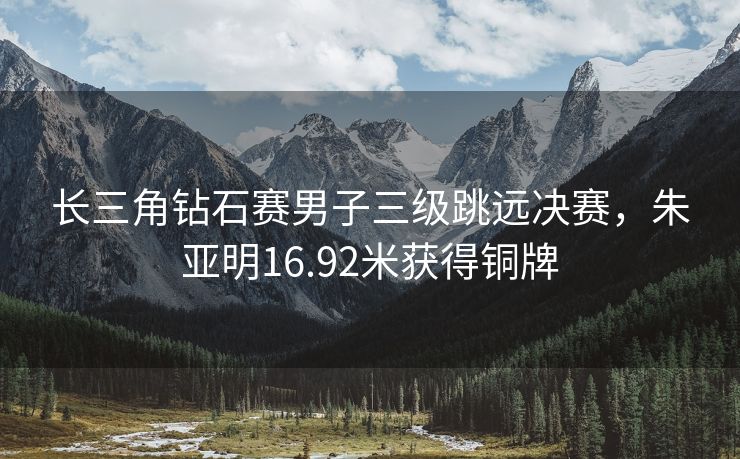 长三角钻石赛男子三级跳远决赛，朱亚明16.92米获得铜牌