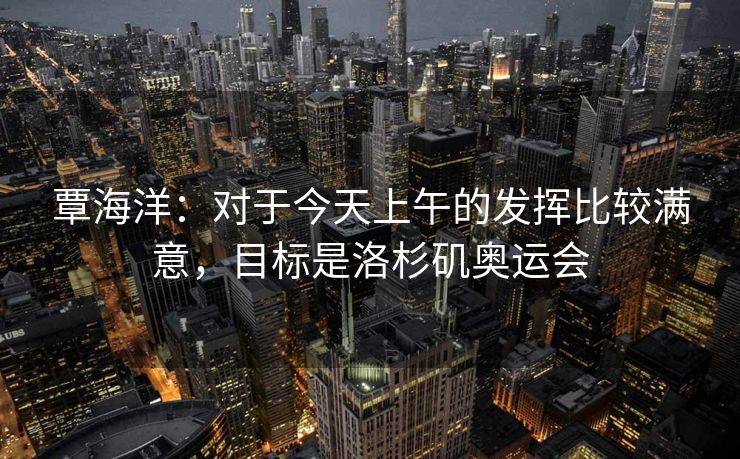 覃海洋：对于今天上午的发挥比较满意，目标是洛杉矶奥运会
