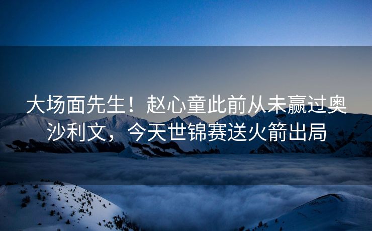 大场面先生！赵心童此前从未赢过奥沙利文，今天世锦赛送火箭出局