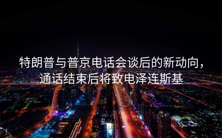 特朗普与普京电话会谈后的新动向，通话结束后将致电泽连斯基
