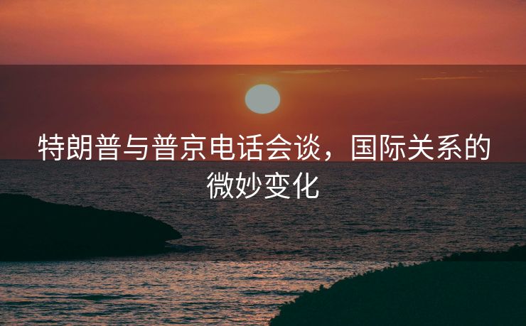 特朗普与普京电话会谈，国际关系的微妙变化
